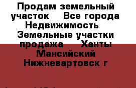 Продам земельный участок  - Все города Недвижимость » Земельные участки продажа   . Ханты-Мансийский,Нижневартовск г.